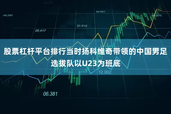 股票杠杆平台排行当时扬科维奇带领的中国男足选拔队以U23为班底
