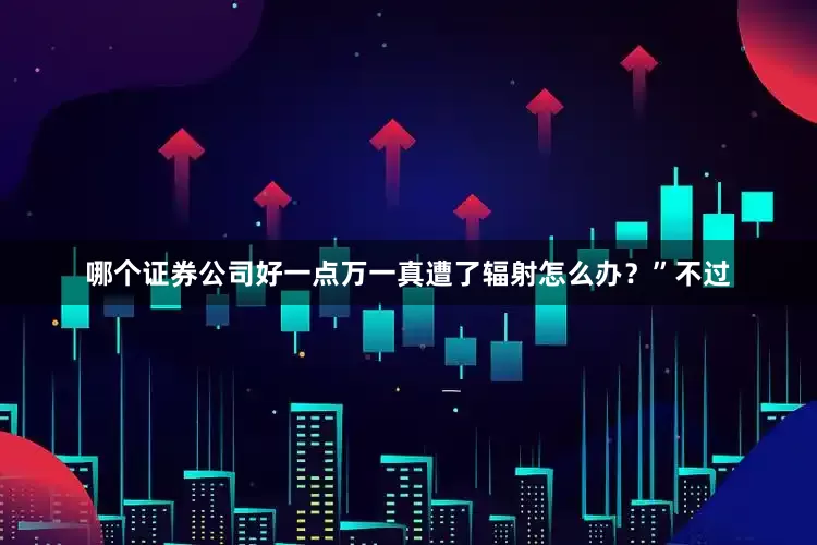 哪个证券公司好一点万一真遭了辐射怎么办？”不过