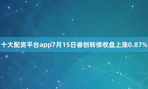 十大配资平台app7月15日睿创转债收盘上涨0.87%