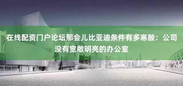在线配资门户论坛那会儿比亚迪条件有多寒酸：公司没有宽敞明亮的办公室