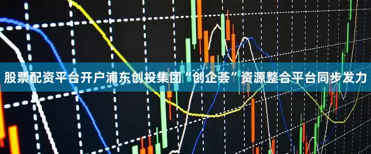 股票配资平台开户浦东创投集团“创企荟”资源整合平台同步发力