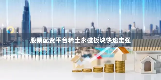 股票配资平台稀土永磁板块快速走强