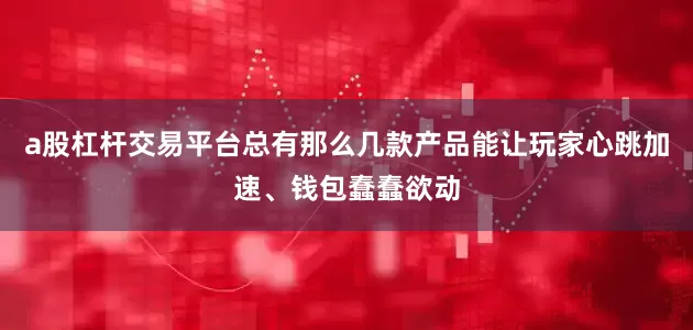 a股杠杆交易平台总有那么几款产品能让玩家心跳加速、钱包蠢蠢欲动