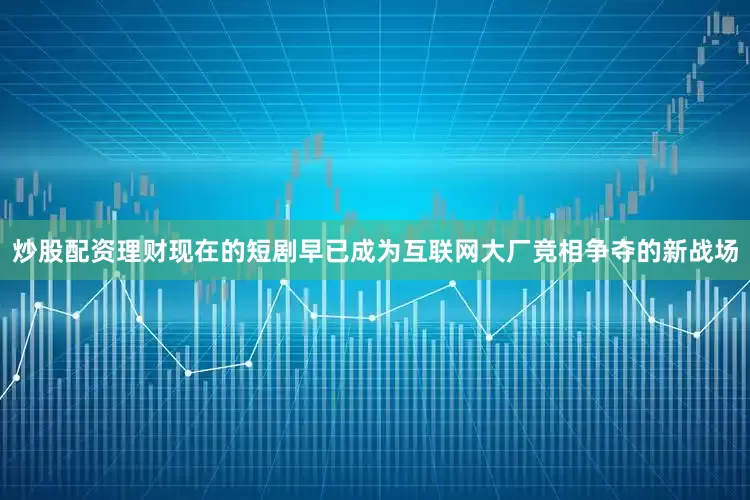 炒股配资理财现在的短剧早已成为互联网大厂竞相争夺的新战场